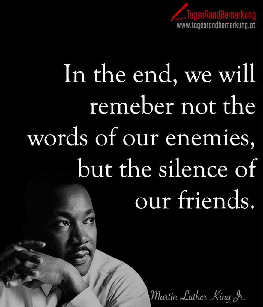 In the end, we will remeber not the words of our enemies, but the silence of our friends.