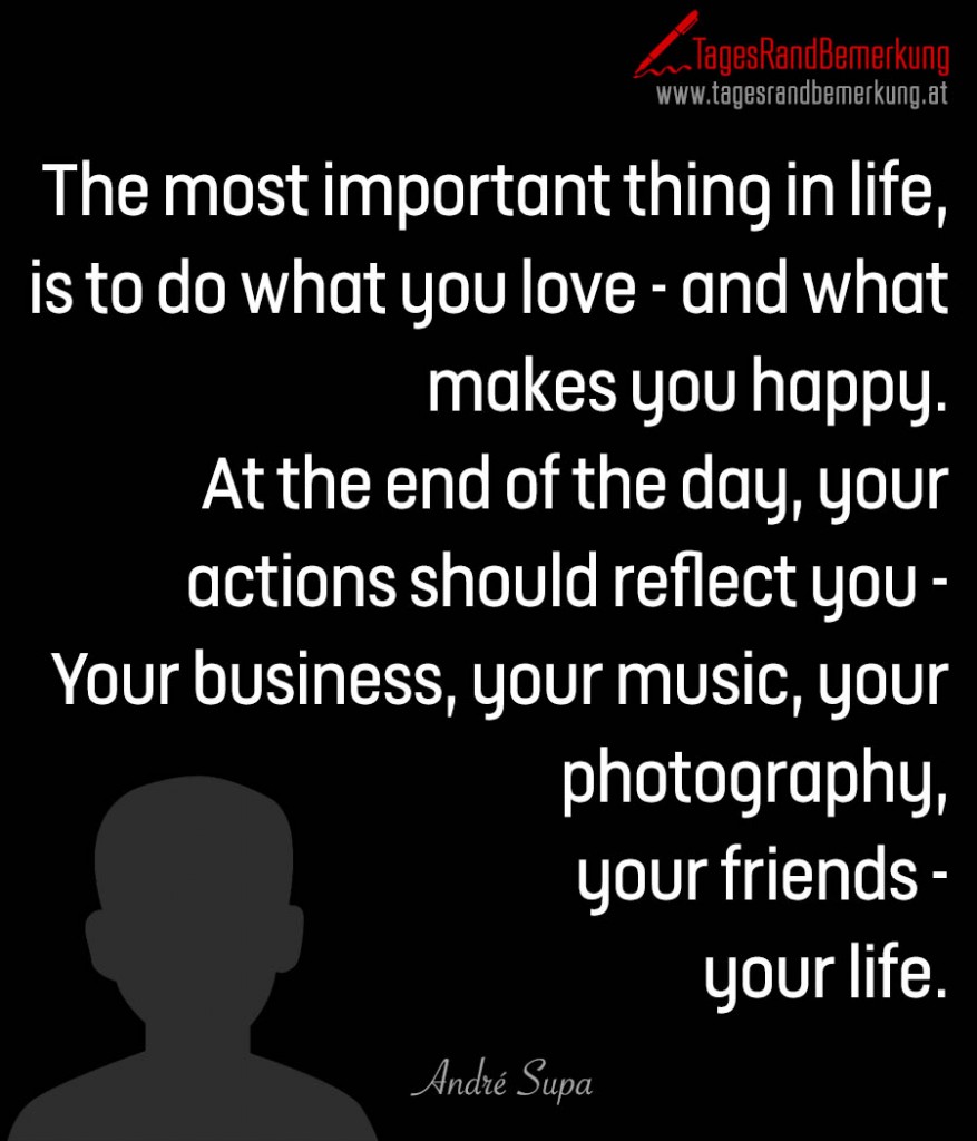 The most important thing in life, is to do what you love - and what makes you happy. At the end of the day, your actions should reflect you - Your business, your music, your photography, your friends - your life.