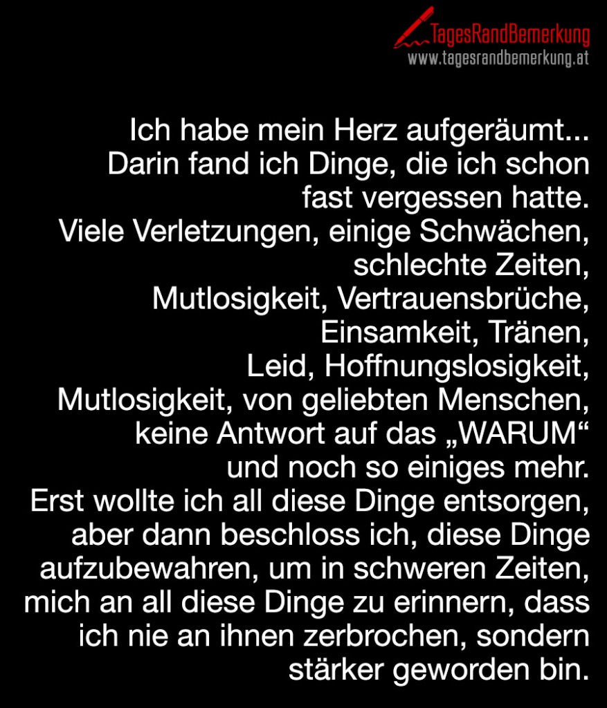 Ich habe mein Herz aufgeräumt... Darin fand ich Dinge, die ich schon fast vergessen hatte. Viele Verletzungen, einige Schwächen, schlechte Zeiten, Mutlosigkeit, Vertrauensbrüche, Einsamkeit, Tränen, Leid, Hoffnungslosigkeit, Mutlosigkeit, von geliebten Menschen, keine Antwort auf das „WARUM“ und noch so einiges mehr. Erst wollte ich all diese Dinge entsorgen, aber dann beschloss ich, diese Dinge aufzubewahren, um in schweren Zeiten, mich an all diese Dinge zu erinnern, dass ich nie an ihnen zerbrochen, sondern stärker geworden bin.