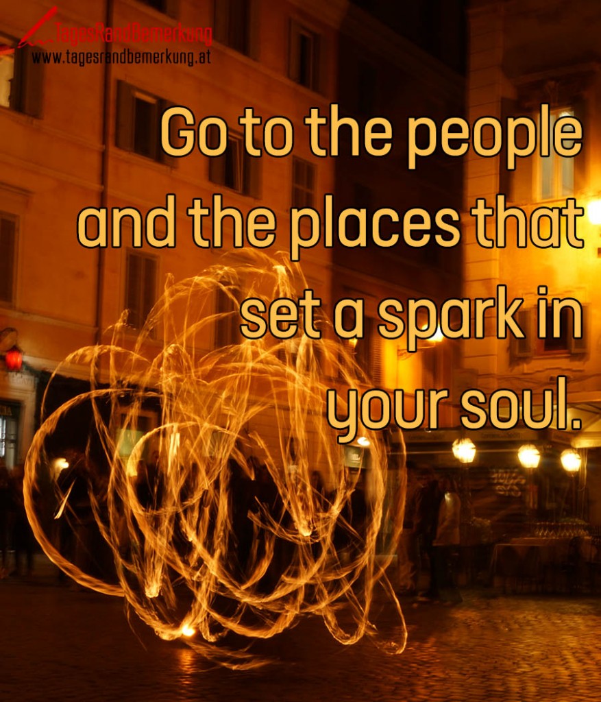 Go to the people and the places that set a spark in your soul.