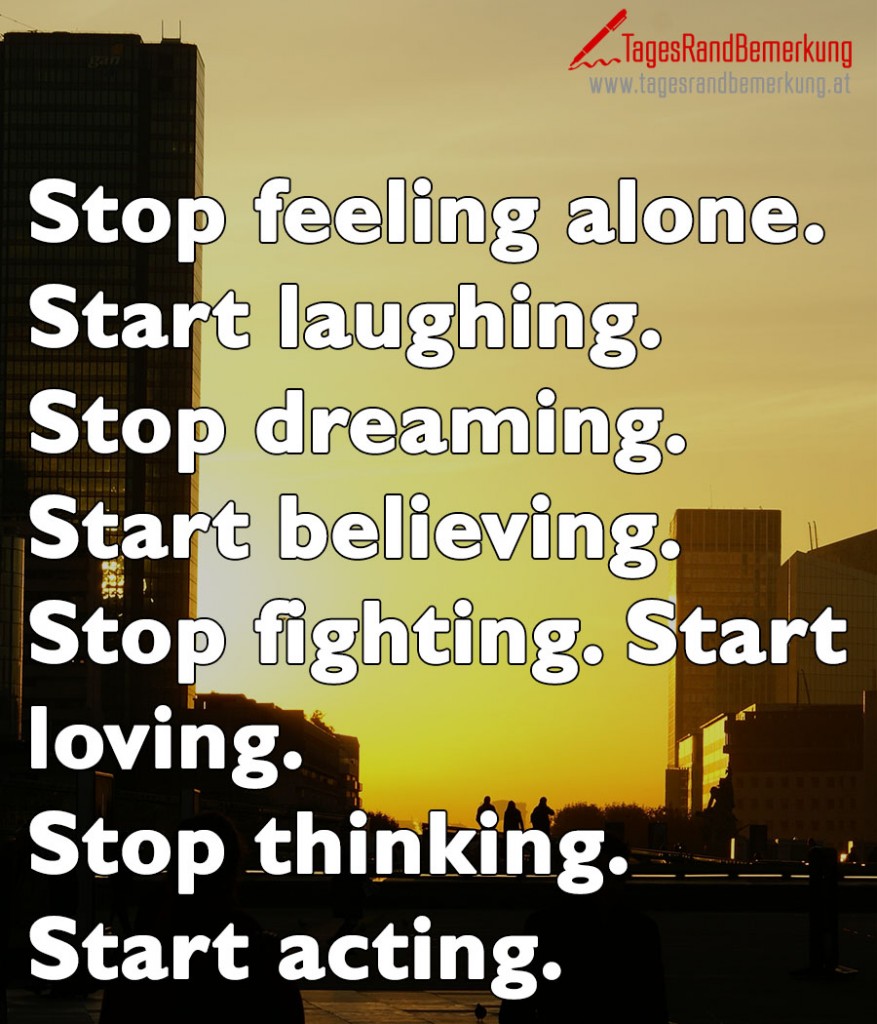 Stop feeling alone. Start laughing. Stop dreaming. Start believing. Stop fighting. Start loving. Stop thinking. Start acting.