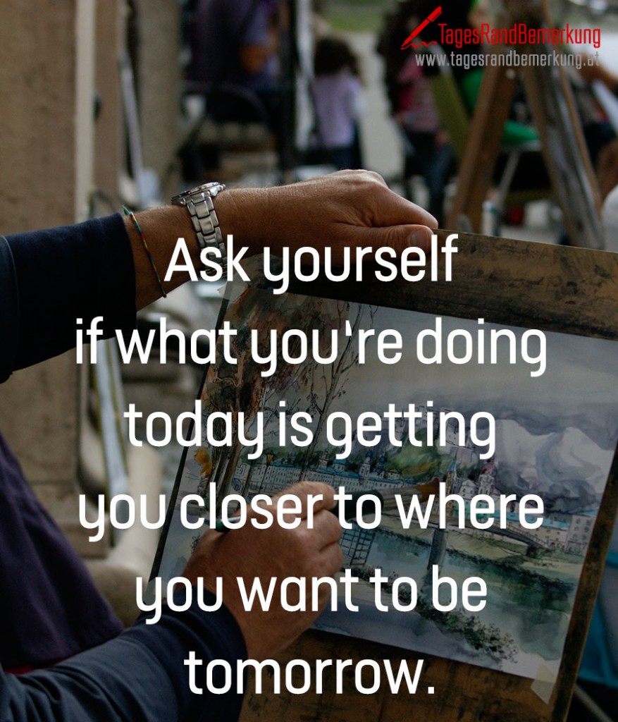 Ask yourself if what you‘re doing today is getting you closer to where you want to be tomorrow.