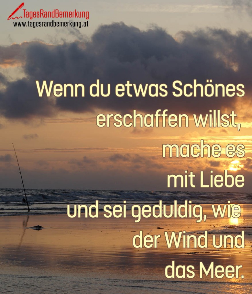 Wenn du etwas Schönes erschaffen willst,  mache es mit Liebe und sei geduldig, wie  der Wind und das Meer.