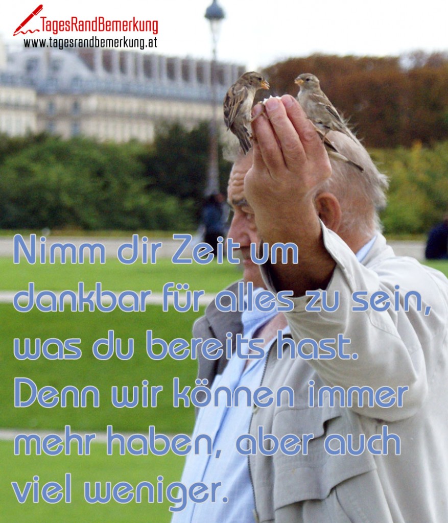 Nimm dir Zeit um dankbar für alles zu sein, was du bereits hast. Denn wir können immer mehr haben, aber auch viel weniger.