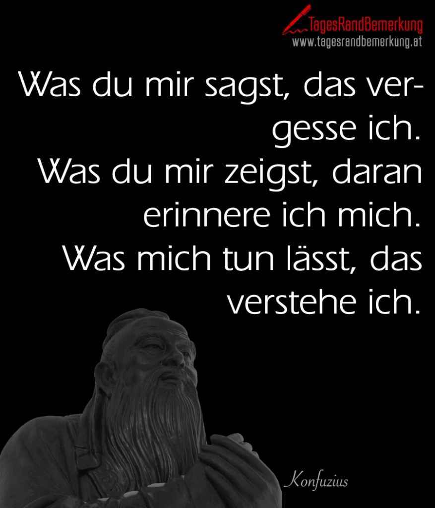 Was du mir sagst, das vergesse ich. Was du mir zeigst, daran erinnere ich mich. Was mich tun lässt, das verstehe ich.