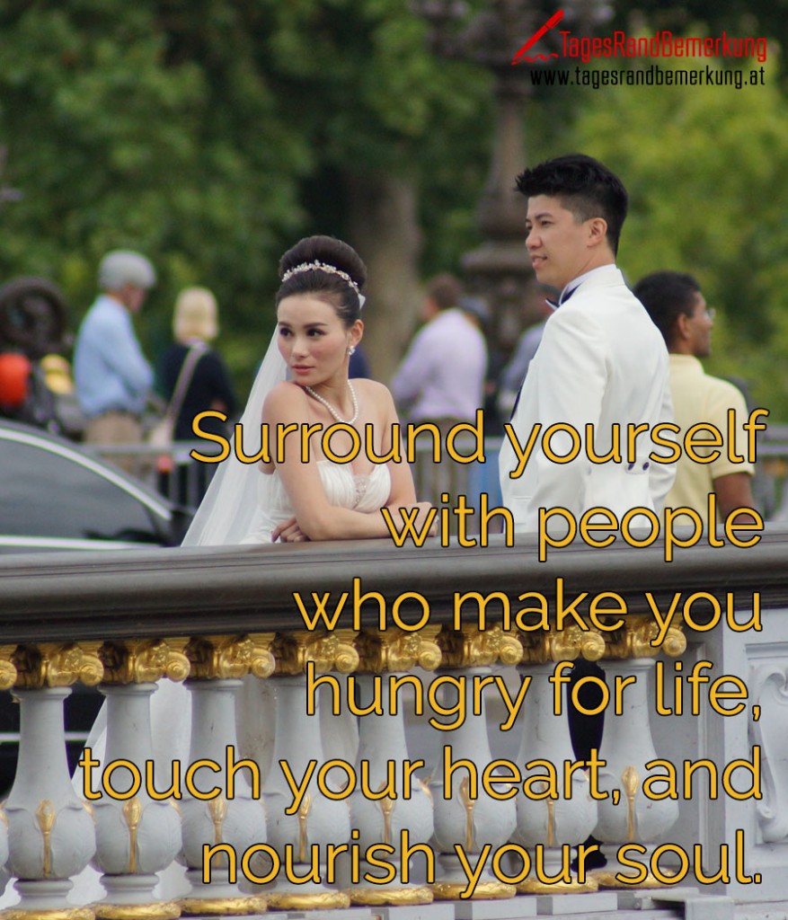 Surround yourself with people who make you hungry for life, touch your heart, and nourish your soul.
