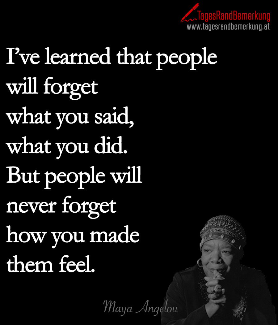 I’ve learned that people will forget what you said, what you did. But people will never forget how you made them feel.