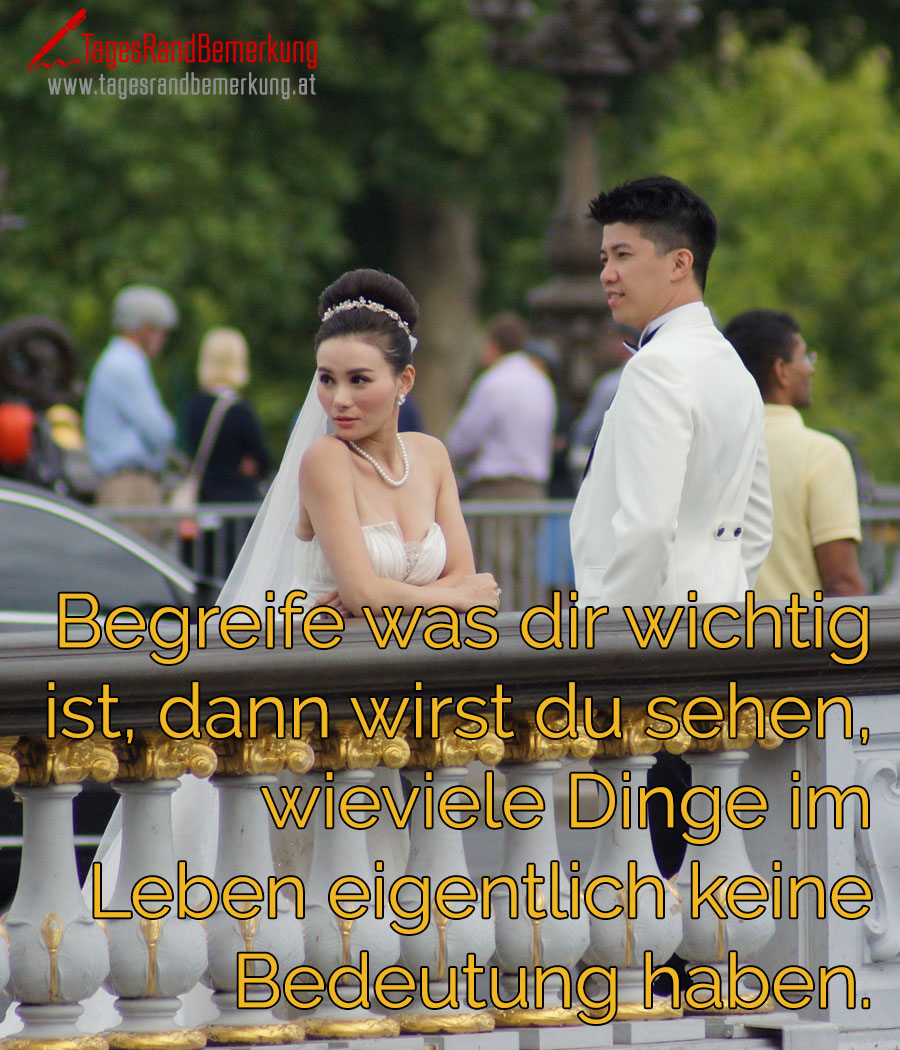 Begreife was dir wichtig ist, dann wirst du sehen, wieviele Dinge im Leben eigentlich keine Bedeutung haben.