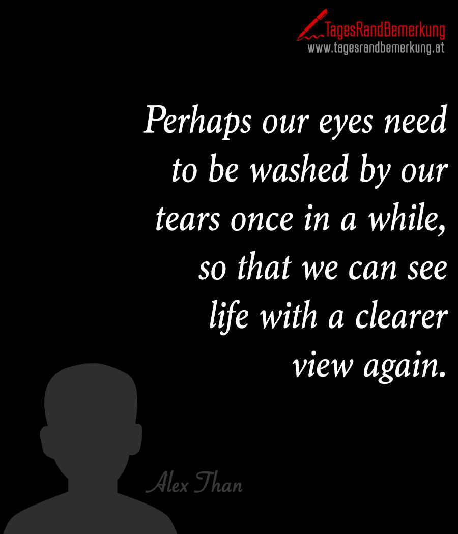 Perhaps our eyes need to be washed by our tears once in a while, so that we can see life with a clearer view again.