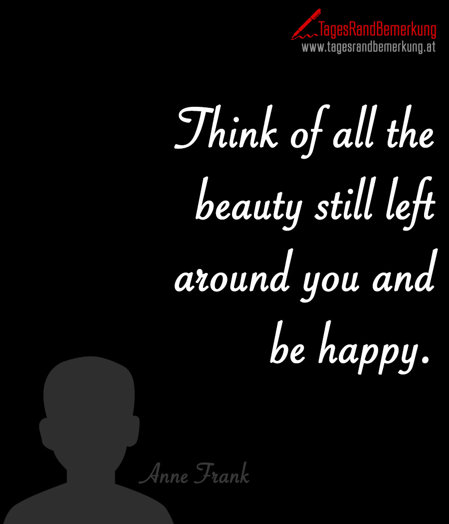 Think of all the beauty still left around you and be happy.