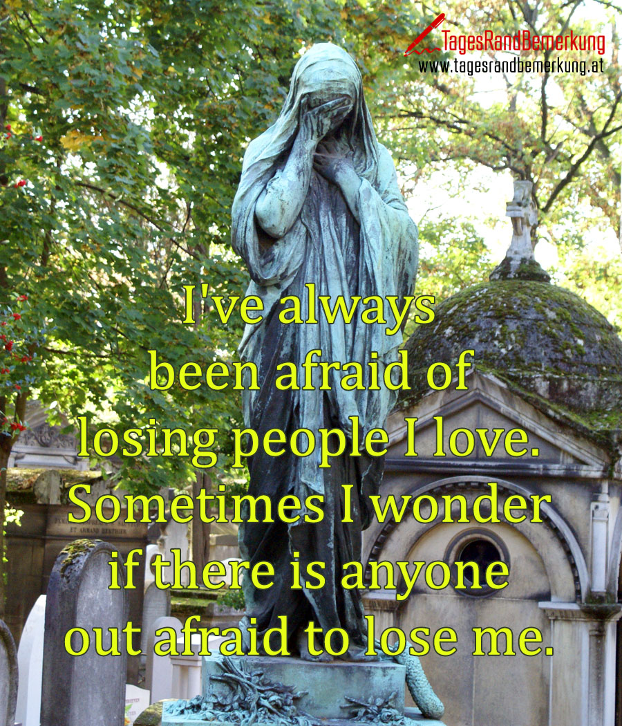 I've always been afraid of losing people I love. Sometimes I wonder if there is anyone out afraid to lose me.