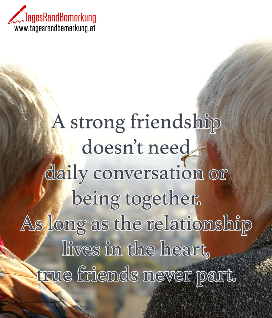 A strong friendship doesn’t need daily conversation or being together. As long as the relationship lives in the heart, true friends never part.