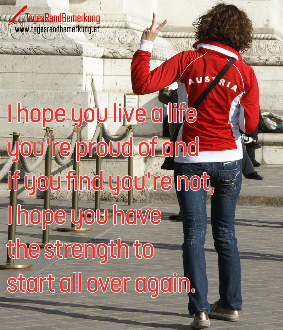 I hope you live a life you’re proud of and if you find you’re not, I hope you have the strength to start all over again.