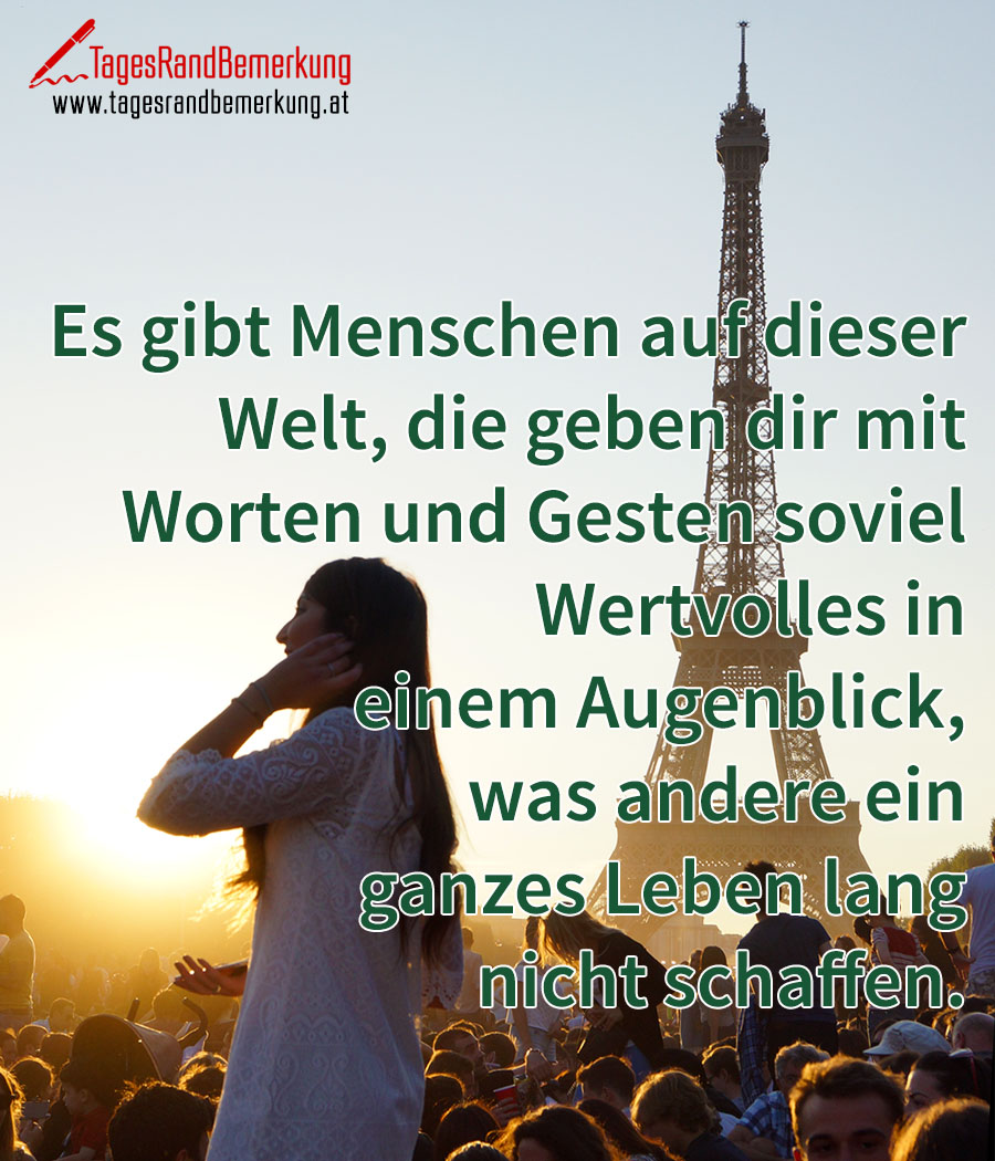Es gibt Menschen auf dieser Welt, die geben dir mit Worten und Gesten soviel Wertvolles in einem Augenblick, was andere ein ganzes Leben lang nicht schaffen.