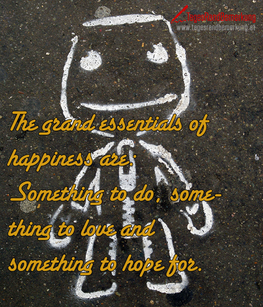 The grand essentials of happiness are: Something to do, something to love and something to hope for.