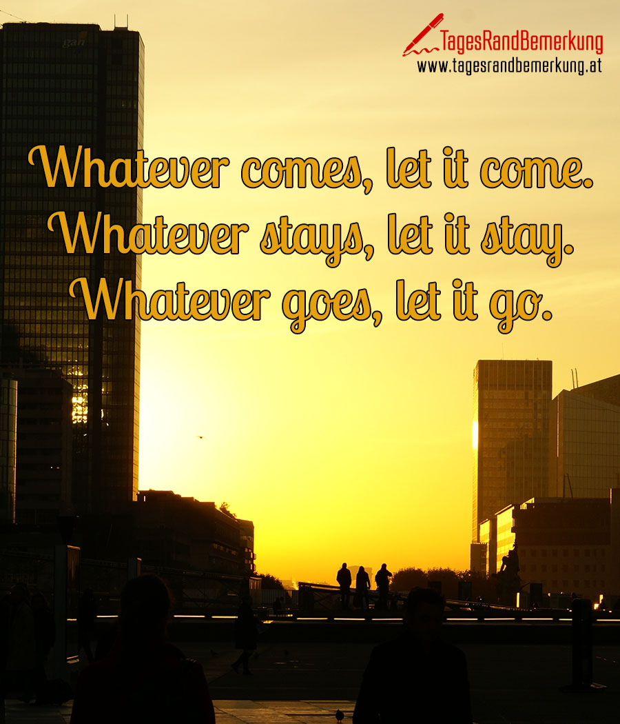 Whatever comes, let it come. Whatever stays, let it stay. Whatever goes, let it go.