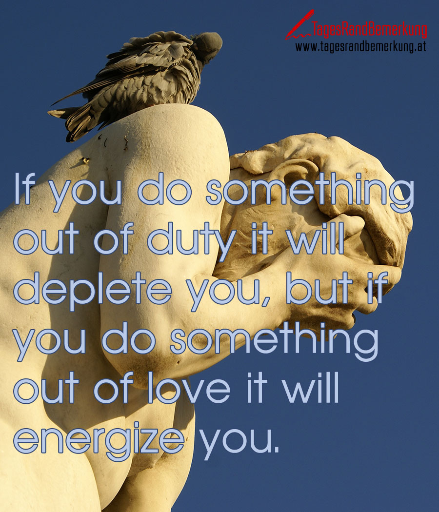 If you do something out of duty it will deplete you, but if you do something out of love it will energize you.