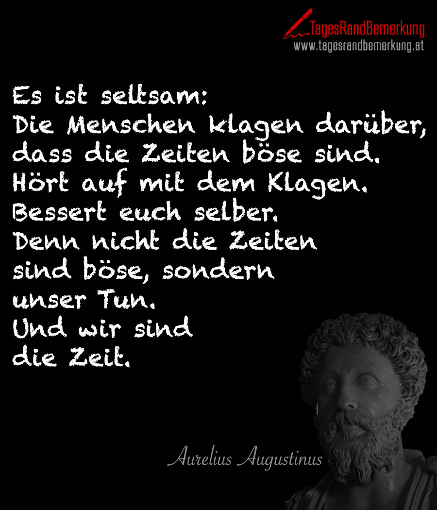 Es ist seltsam: Die Menschen klagen darüber, daß die Zeiten böse sind. Hört auf mit dem Klagen. Bessert euch selber. Denn nicht die Zeiten sind böse, sondern unser Tun. Und wir sind die Zeit.