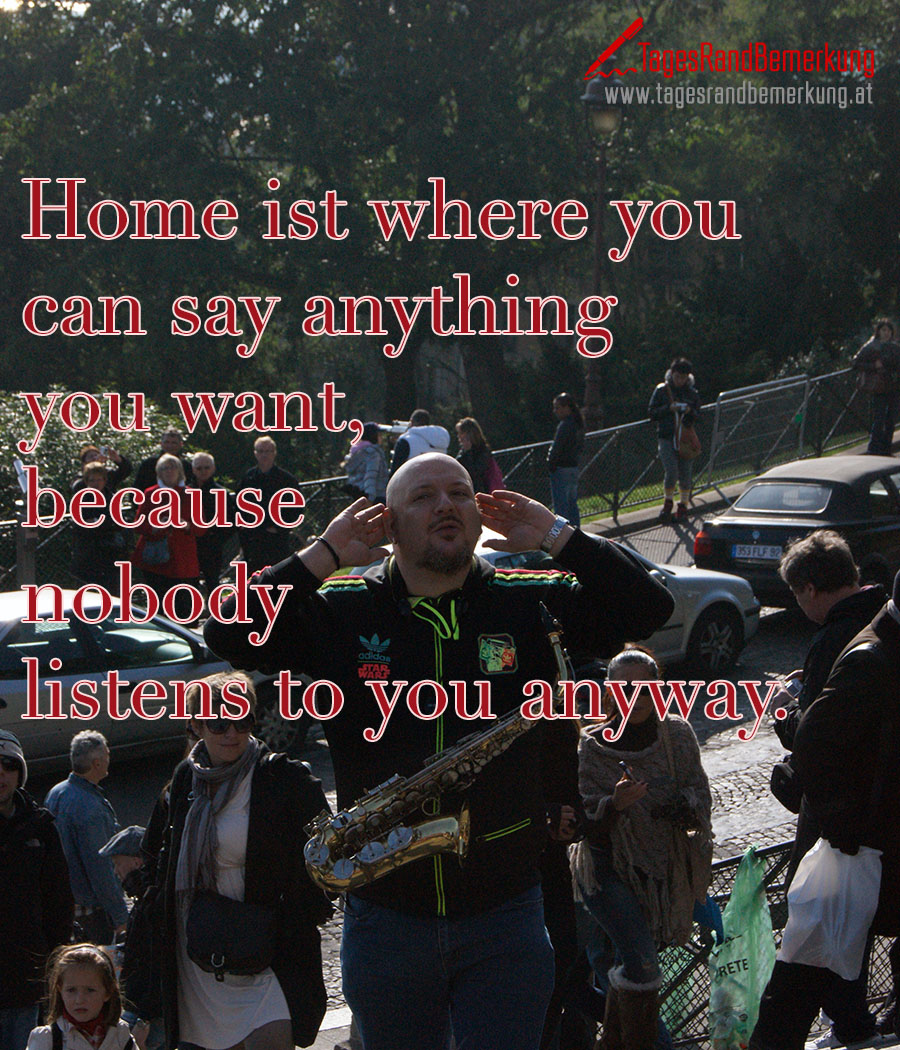 Home ist where you can say anything you want, because nobody listens to you anyway.