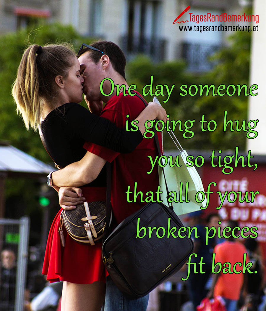 One day someone is going to hug you so tight, that all of your broken pieces fit back.