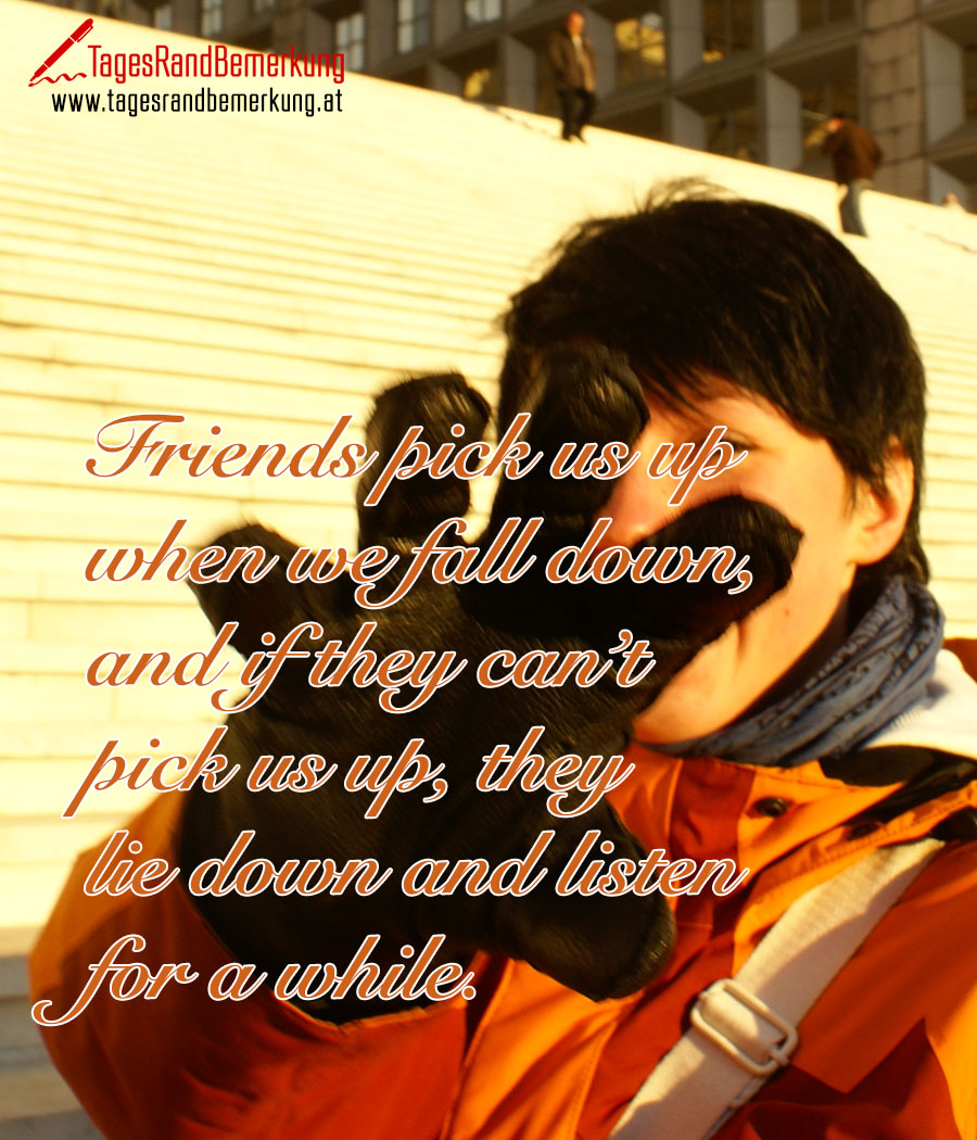 Friends pick us up when we fall down, and if they can’t pick us up, they lie down and listen for a while.