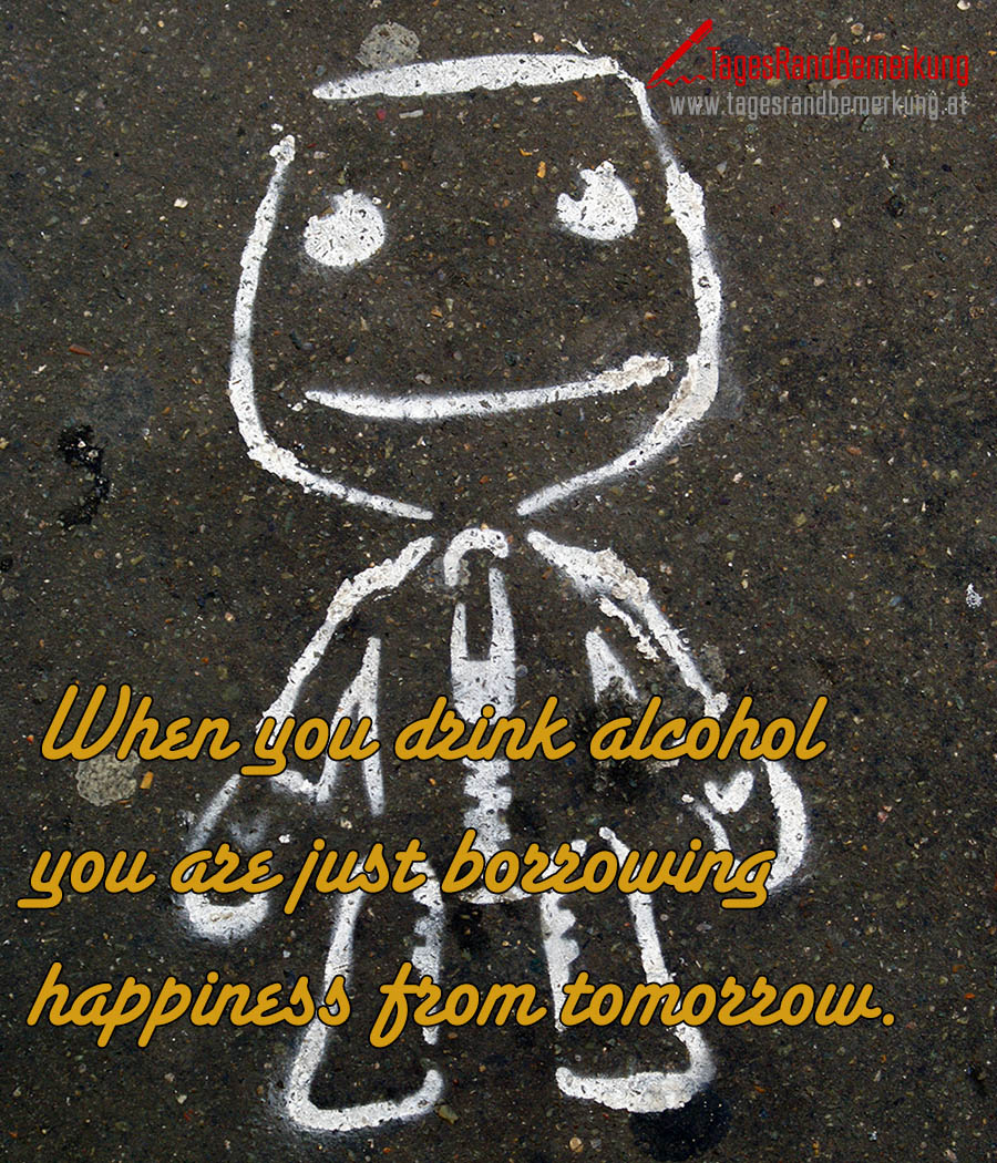 When you drink alcohol you are just borrowing happiness from tomorrow.