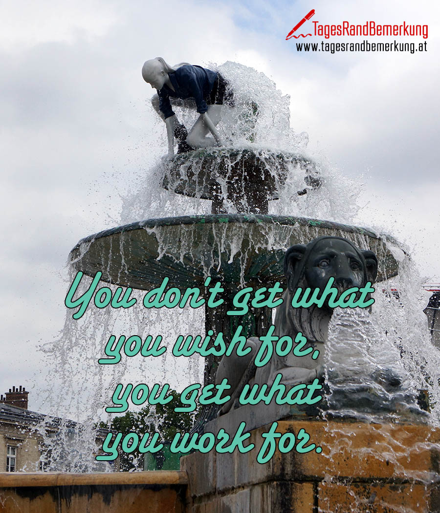 You don't get what you wish for, you get what you work for.