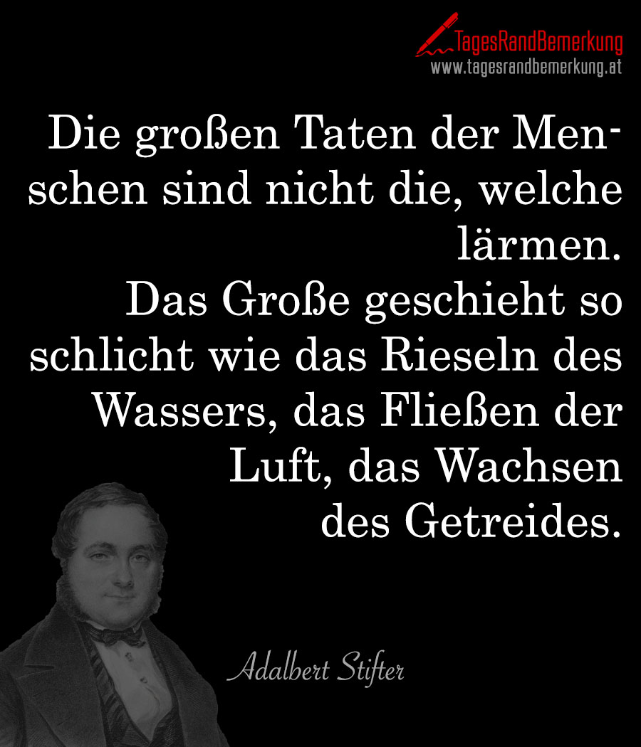 Die großen Taten der Menschen sind nicht die, welche lärmen. Das Große geschieht so schlicht wie das Rieseln des Wassers, das Fließen der Luft, das Wachsen des Getreides.