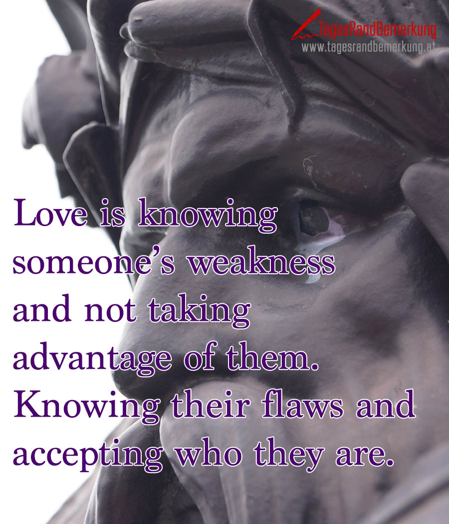 Love is knowing someone’s weakness and not taking advantage of them. Knowing their flaws and accepting who they are.