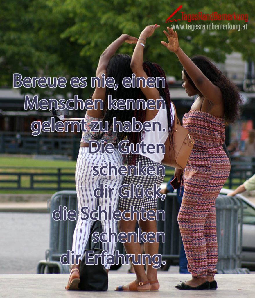 Bereue es nie, einen Menschen kennen gelernt zu haben. Die guten