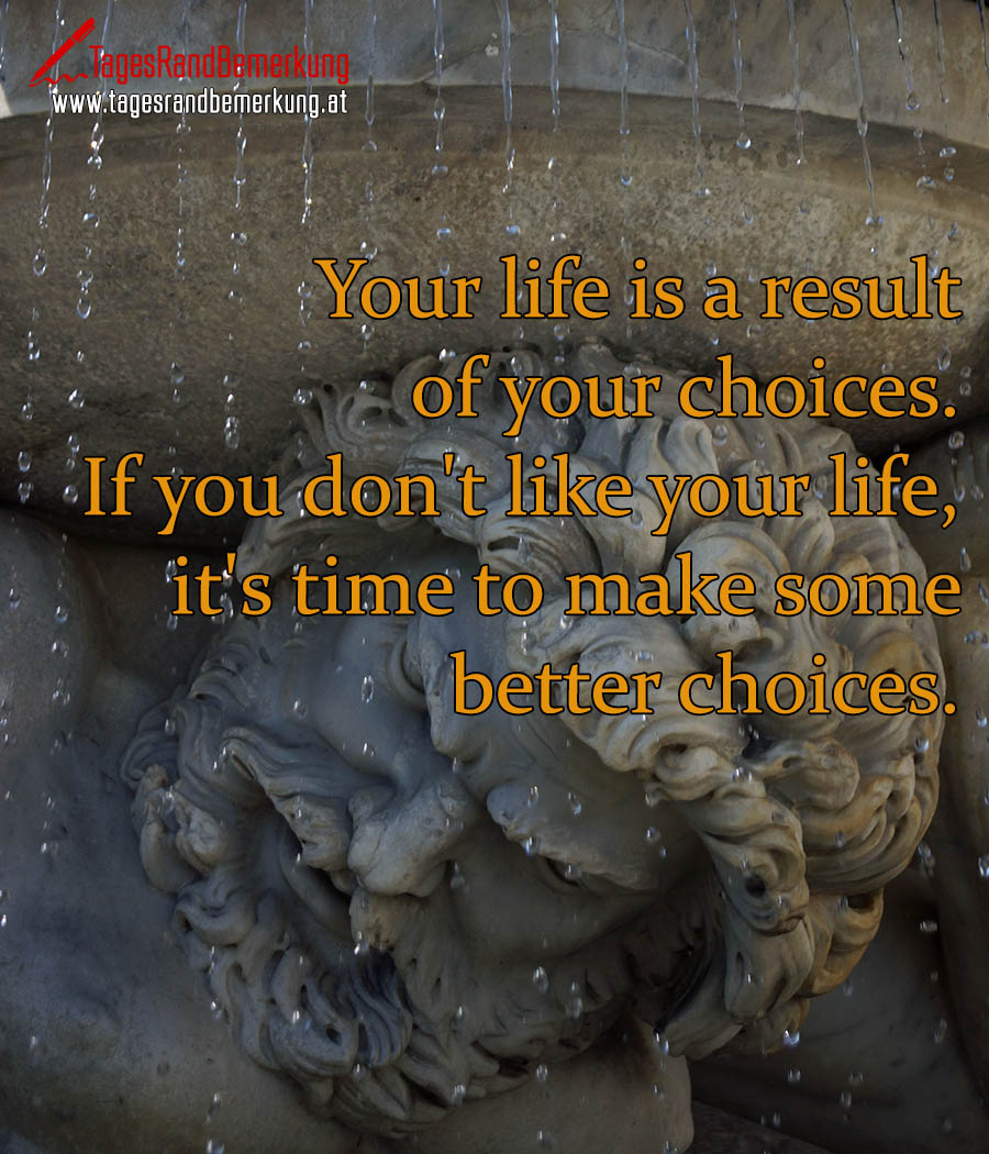 Your life is a result of your choices. If you don't like your life, it's time to make some better choices.