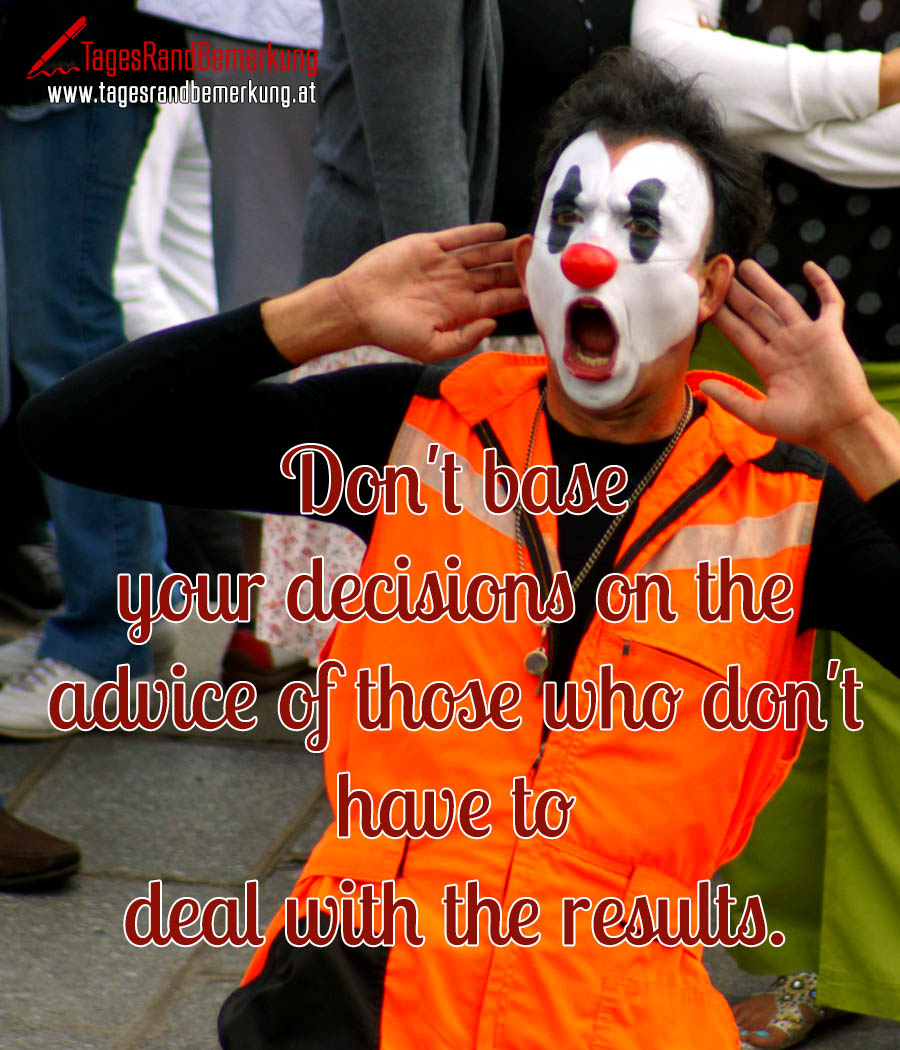 Don't base your decisions on the advice of those who don't have to deal with the results.