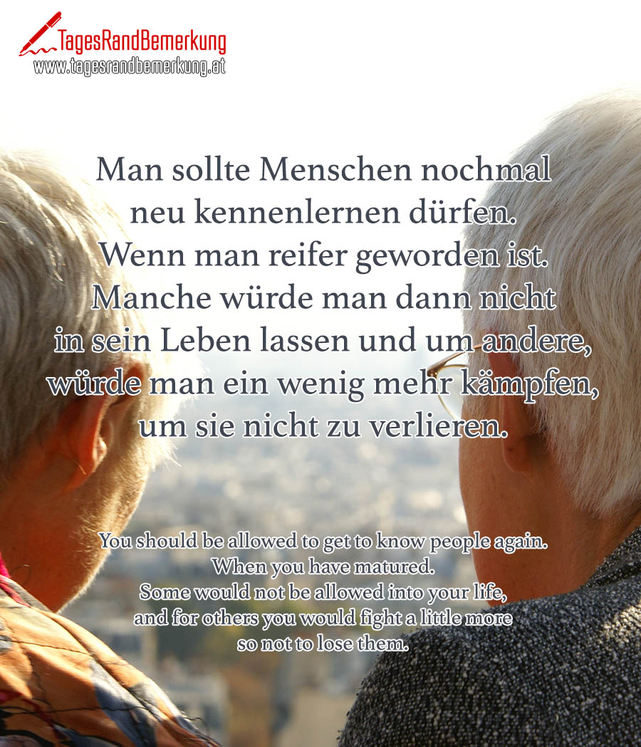Man sollte Menschen nochmal neu kennenlernen dürfen. Wenn man reifer geworden ist. Manche würde man dann nicht in sein Leben lassen und um andere, würde man ein wenig mehr kämpfen, um sie nicht zu verlieren. | You should be allowed to get to know people again. When you have matured. Some would not be allowed into your life, and for others you would fight a little more so not to lose them.