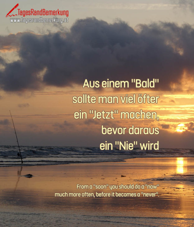 Aus einem "Bald" sollte man viel öfter ein "Jetzt" machen, bevor daraus ein "Nie" wird. | From a "soon" you should do a "now" much more often, before it becomes a "never".